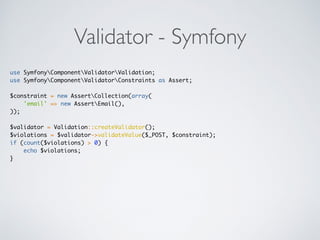 Validator - Symfony
use SymfonyComponentValidatorValidation;
use SymfonyComponentValidatorConstraints as Assert;
$constraint = new AssertCollection(array(
'email' => new AssertEmail(),
));
$validator = Validation::createValidator();
$violations = $validator->validateValue($_POST, $constraint);
if (count($violations) > 0) {
echo $violations;
}
 
