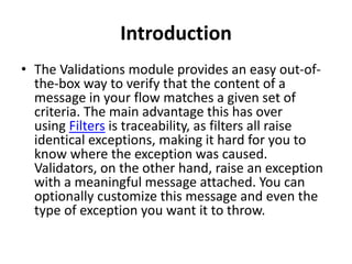 Introduction
• The Validations module provides an easy out-of-
the-box way to verify that the content of a
message in your flow matches a given set of
criteria. The main advantage this has over
using Filters is traceability, as filters all raise
identical exceptions, making it hard for you to
know where the exception was caused.
Validators, on the other hand, raise an exception
with a meaningful message attached. You can
optionally customize this message and even the
type of exception you want it to throw.
 
