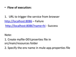 • Flow of execution:
1. URL to trigger the service from browser
http://localhost:8086 – Failure
http://localhost:8086?name=hi - Success
Note:
1. Create myfile-DEV.proerties file in
src/main/resources folder
2. Specify the env name in mule-app.properties file
 
