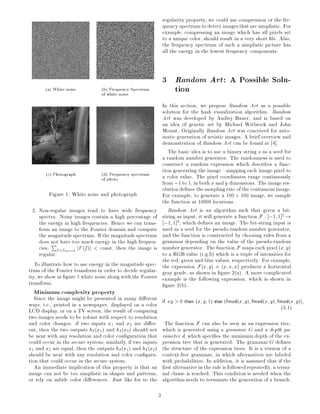 (a) White noise (b) Frequency Spectrum
of white noise
(c) Photograph (d) Frequency spectrum
of photo
Figure 1: White noise and photograph
2. Non-regular images tend to have wide frequency
spectra. Noisy images contain a high percentage of
the energy in high frequencies. Hence we can trans-
form an image to the Fourier domain and compute
the magnitudespectrum. If the magnitudespectrum
does not have too much energy in the high frequen-
cies,
P
f>fthresh jF(f)j < const, then the image is
regular.
To illustrate how to use energy in the magnitude spec-
trum of the Fourier transform in order to decide regular-
ity, we show in gure 1 white noise along with the Fourier
transform.
Minimum complexity property
Since the image might be presented in many di erent
ways, i.e., printed in a newspaper, displayed on a color
LCD display, or on a TV screen, the result of comparing
two images needs to be robust with respect to resolution
and color changes: if two inputs x1 and x2 are di er-
ent, then the two outputs hI(x1) and hI(x2) should not
be near with any resolution and color con guration that
could occur in the secure system similarly, if two inputs
x1 and x2 are equal, then the outputs hI(x1) and hI(x2)
should be near with any resolution and color con gura-
tion that could occur in the secure system.
An immediate implication of this property is that an
image can not be too simplistic in shapes and patterns,
or rely on subtle color di erences. Just like for to the
regularity property, we could use compression or the fre-
quency spectrum todetect imagesthatare simplistic. For
example, compressing an image which has all pixels set
to a unique color, should result in a very short le. Also,
the frequency spectrum of such a simplistic picture has
all the energy in the lowest frequency components.
3 Random Art: A Possible Solu-
tion
In this section, we propose Random Art as a possible
solution for the hash visualization algorithm. Random
Art was developed by Andrej Bauer, and is based on
an idea of genetic art by Michael Witbrock and John
Mount. Originally Random Art was conceived for auto-
matic generation of artistic images. A brief overview and
demonstration of Random Art can be found at 4].
The basic idea is to use a binary string s as a seed for
a random number generator. The randomness is used to
construct a random expression which describes a func-
tion generating the image|mapping each image pixel to
a color value. The pixel coordinates range continuously
from;1 to 1, in both x and y dimensions. The imageres-
olution de nes the samplingrate ofthe continuous image.
For example, to generate a 100 100 image, we sample
the function at 10000 locations.
Random Art is an algorithm such that given a bit-
string as input, it will generate a function F : ;1 1]2
!
;1 1]3
, which de nes an image. The bit-string input is
used as a seed for the pseudo-random number generator,
and the function is constructed by choosing rules from a
grammar depending on the value of the pseudo-random
number generator. The function F maps each pixel (x y)
to a RGB value (r,g,b) which is a triple of intensities for
the red, green and blue values, respectively. For example,
the expression F(x y) = (x x x) produces a horizontal
gray grade, as shown in gure 2(a). A more complicated
example is the following expression, which is shown in
gure 2(b).
if xy > 0 then (x y 1) else (fmod(x y) fmod(x y) fmod(x y))
(3.1)
The function F can also be seen as an expression tree,
which is generated using a grammar G and a depth pa-
rameter d, which speci es the minimum depth of the ex-
pression tree that is generated. The grammar G de nes
the structure of the expression trees. It is a version of a
context-free grammar, in which alternatives are labeled
with probabilities. In addition, it is assumed that if the
rst alternative in the rule is followed repeatedly, a termi-
nal clause is reached. This condition is needed when the
algorithm needs to terminate the generation of a branch.
3
 