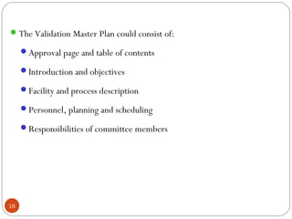 The Validation Master Plan could consist of:
Approval page and table of contents
Introduction and objectives
Facility and process description
Personnel, planning and scheduling
Responsibilities of committee members
16
 