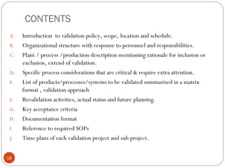 CONTENTS
A. Introduction to validation policy, scope, location and schedule.
B. Organizational structure with response to personnel and responsibilities.
C. Plant / process /production description mentioning rationale for inclusion or
exclusion, extend of validation.
D. Specific process considerations that are critical & require extra attention.
E. List of products/processes/systems to be validated summarised in a matrix
format , validation approach
F. Revalidation activities, actual status and future planning.
G. Key acceptance criteria
H. Documentation format
I. Reference to required SOPs
J. Time plans of each validation project and sub project.
18
 
