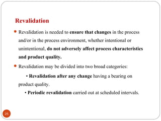 Revalidation
Revalidation is needed to ensure that changes in the process
and/or in the process environment, whether intentional or
unintentional, do not adversely affect process characteristics
and product quality.
Revalidation may be divided into two broad categories:
• Revalidation after any change having a bearing on
product quality.
• Periodic revalidation carried out at scheduled intervals.
25
 