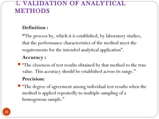 4. VALIDATION OF ANALYTICAL
METHODS
28
Definition :
“The process by, which it is established, by laboratory studies,
that the performance characteristics of the method meet the
requirements for the intended analytical application”.
Accuracy :
“The closeness of test results obtained by that method to the true
value. This accuracy should be established across its range.”
Precision:
“The degree of agreement among individual test results when the
method is applied repeatedly to multiple sampling of a
homogenous sample.”
 