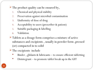 30
 The product quality can be ensured by,
1. Chemical and physical stability
2. Preservation against microbial contamination
3. Uniformity of dose of drug
4. Acceptability to users (prescriber & patient)
5. Suitable packaging & labelling
6. Validation
 Tablets as a dosage form comprises a mixture of active
substances and excipients , usually in powder form ,pressed
(or) compacted in to solid
 The excipients include
 Binder , glidants & lubricants – to ensure efficient tabletting
 Disintegrant – to promote tablet break up in the GIT
 