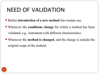 Before introduction of a new method into routine use.
Whenever the conditions change for which a method has been
validated, e.g., instrument with different characteristics
Whenever the method is changed, and the change is outside the
original scope of the method.
NEED OF VALIDATION
4
 