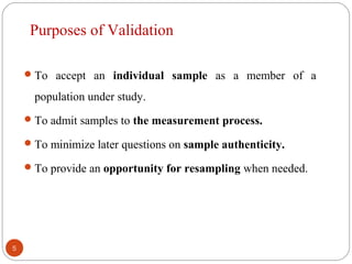To accept an individual sample as a member of a
population under study.
To admit samples to the measurement process.
To minimize later questions on sample authenticity.
To provide an opportunity for resampling when needed.
5
Purposes of Validation
 