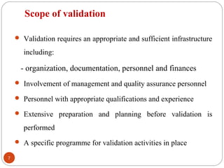  Validation requires an appropriate and sufficient infrastructure
including:
- organization, documentation, personnel and finances
 Involvement of management and quality assurance personnel
 Personnel with appropriate qualifications and experience
 Extensive preparation and planning before validation is
performed
 A specific programme for validation activities in place
7
Scope of validation
 