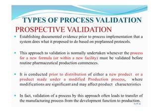 PROSPECTIVE VALIDATION
 Establishing documented evidence prior to process implementation that a
system does what it proposed to do based on preplanned protocols.
 This approach to validation is normally undertaken whenever the process
for a new formula (or within a new facility) must be validated before
routine pharmaceutical production commences.
 It is conducted prior to distribution of either a new product or a
product made under a modified Production process, where
modifications are significant and may affect product characteristics
 In fact, validation of a process by this approach often leads to transfer of
the manufacturing process from the development function to production.
TYPES OF PROCESS VALIDATION
15 of 35
 
