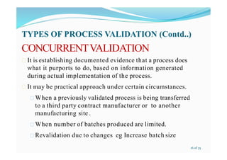 CONCURRENTVALIDATION
 It is establishing documented evidence that a process does
what it purports to do, based on information generated
during actual implementation of the process.
 It may be practical approach under certain circumstances.
 When a previously validated process is being transferred
to a third party contract manufacturer or to another
manufacturing site .
 When number of batches produced are limited.
 Revalidation due to changes eg Increase batch size
TYPES OF PROCESS VALIDATION (Contd..)
16 of 35
 