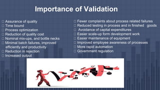 Assurance of quality
Time bound
Process optimization
Reduction of quality cost
Nominal mix-ups, and bottle necks
Minimal batch failures, improved
efficiently and productivity
Reduction in rejection
Increased output
Fewer complaints about process related failures
Reduced testing in process and in finished goods
Avoidance of capital expenditures
Easier scale-up form development work
Easier maintenance of equipment
Improved employee awareness of processes
More rapid automation
Government regulation
Importance of Validation
 