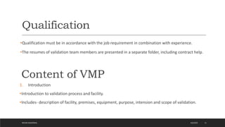 Qualification
•Qualification must be in accordance with the job requirement in combination with experience.
•The resumes of validation team members are presented in a separate folder, including contract help.
4/6/2022
MEHAK AGGARWAL 11
Content of VMP
1. Introduction
•Introduction to validation process and facility.
•Includes- description of facility, premises, equipment, purpose, intension and scope of validation.
 
