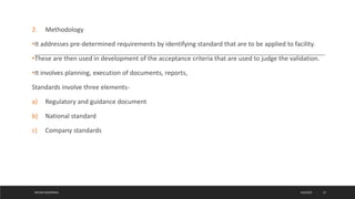 2. Methodology
•It addresses pre-determined requirements by identifying standard that are to be applied to facility.
•These are then used in development of the acceptance criteria that are used to judge the validation.
•It involves planning, execution of documents, reports,
Standards involve three elements-
a) Regulatory and guidance document
b) National standard
c) Company standards
4/6/2022
MEHAK AGGARWAL 12
 