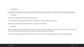 3. Qualification
•This section encompasses all aspects of design, installation and procurement, installation and commissioning process.
4. Personnel
•VMP should lay down the qualification requirements.
•It must address the aspects like experience of personnel, in-house training reports etc.
•Documenting the training is essential and is a requisite of the GMPs.
5. Schedule
•Work program is essential and should be prepared at an early stage. A good plan will contain all necessary features which
are to be considered during execution of a plan and determine control of project.
•It ensures that all personnel involved in VMP are not only aware of engineering targets but also validation targets.
4/6/2022
MEHAK AGGARWAL 13
 