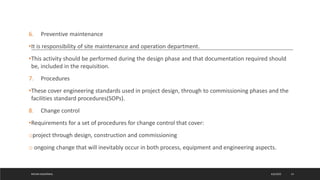 6. Preventive maintenance
•It is responsibility of site maintenance and operation department.
•This activity should be performed during the design phase and that documentation required should
be, included in the requisition.
7. Procedures
•These cover engineering standards used in project design, through to commissioning phases and the
facilities standard procedures(SOPs).
8. Change control
•Requirements for a set of procedures for change control that cover:
oproject through design, construction and commissioning
o ongoing change that will inevitably occur in both process, equipment and engineering aspects.
4/6/2022
MEHAK AGGARWAL 14
 