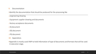 9. Documentation
•Identify the documentation that should be produced for the processing like
oengineering drawing
oEquipment supplier drawing and documents
ofactory acceptance documents
oIQ document
oOQ document
oPQ document
10. Appendices
•Appendix is mostly used VMP to hold information of type of documents and formats that will be used
in execution stage.
4/6/2022
MEHAK AGGARWAL 15
 