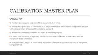 CALIBRATION MASTER PLAN
CALIBRATION
•To maintain accuracy and precision of test equipment at all times.
•To ensure the highest level of confidence in all measurement that affect materials deposition decision
with unbroken chain of traceability to national standard.
•To determine whether equipment is still fit for its intended purpose.
•It is based on comparison of a primary standard or instrument of known accuracy with another
equipment (to be calibrated).
• It is used to detect, report or eliminate by adjustment of any variation in the accuracy of equipment
being calibrated.
4/6/2022
MEHAK AGGARWAL 16
 