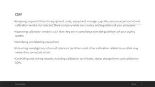 CMP
•Assigning responsibilities for equipment users, equipment managers, quality assurance personnel and
calibration vendors to help and Shaw company-wide consistency and regulation of your processes.
•Approving calibration vendors such that they are in compliance with the guidelines of your quality
system.
•Identifying and labelling equipment.
•Processing investigations of out of tolerance conditions and other calibration related issues that may
necessitate corrective action.
•Controlling and storing records, including calibration certificates, status change forms and calibration
SOPs.
4/6/2022
MEHAK AGGARWAL 17
 