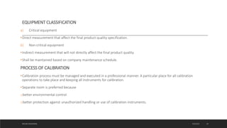 EQUIPMENT CLASSIFICATION
a) Critical equipment
•Direct measurement that affect the final product quality specification.
b) Non-critical equipment
•Indirect measurement that will not directly affect the final product quality.
•Shall be maintained based on company maintenance schedule.
PROCESS OF CALIBRATION
•Calibration process must be managed and executed in a professional manner. A particular place for all calibration
operations to take place and keeping all instruments for calibration.
•Separate room is preferred because
obetter environmental control
obetter protection against unauthorized handling or use of calibration instruments.
4/6/2022
MEHAK AGGARWAL 19
 