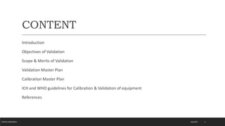 CONTENT
Introduction
Objectives of Validation
Scope & Merits of Validation
Validation Master Plan
Calibration Master Plan
ICH and WHO guidelines for Calibration & Validation of equipment
References
4/6/2022
MEHAK AGGARWAL 2
 