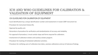 ICH AND WHO GUIDELINES FOR CALIBRATION &
VALIDATION OF EQUIPMENT
ICH GUIDELINES FOR CALIBRATION OF EQUIPMENT
•Local identification by a unique identification number and involvement in master GMP instrument list
•Procedure for instrument history file.
•Approval by quality unit.
•Generation of procedure for verification and standardization of accuracy and reliability.
•For approval of procedure, it must contain steps and forms required for calibration.
•Involvement of calibration stickers and auxiliary stickers program.
•Procedure for tracking of Scheduled calibration activities.
•Procedure for notifying users of calibration due dates, overdue calibrations and out of tolerance findings.
4/6/2022
MEHAK AGGARWAL 23
 