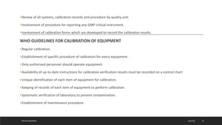 •Review of all systems, calibration records and procedure by quality unit.
•Involvement of procedure for reporting any GMP critical instrument.
•Involvement of calibration forms which are developed to record the calibration results.
WHO GUIDELINES FOR CALIBRATION OF EQUIPMENT
•Regular calibration.
•Establishment of specific procedure of calibration for every equipment.
•Only authorized personnel should operate equipment.
•Availability of up-to-date instructions for calibration verification results must be recorded on a control chart.
•Unique identification of each item of equipment for calibration.
•Keeping of records of each item of equipment to perform calibration.
•Systematic verification of laboratory to prevent contamination.
•Establishment of maintenance procedure.
4/6/2022
MEHAK AGGARWAL 24
 