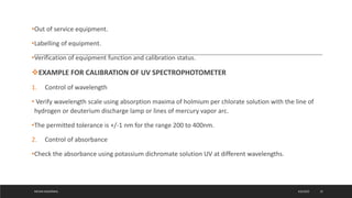 •Out of service equipment.
•Labelling of equipment.
•Verification of equipment function and calibration status.
EXAMPLE FOR CALIBRATION OF UV SPECTROPHOTOMETER
1. Control of wavelength
• Verify wavelength scale using absorption maxima of holmium per chlorate solution with the line of
hydrogen or deuterium discharge lamp or lines of mercury vapor arc.
•The permitted tolerance is +/-1 nm for the range 200 to 400nm.
2. Control of absorbance
•Check the absorbance using potassium dichromate solution UV at different wavelengths.
4/6/2022
MEHAK AGGARWAL 25
 