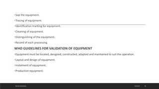 •Sop the equipment.
•Tracing of equipment.
•Identiﬁcation marking for equipment.
•Cleaning of equipment.
•Distinguishing of the equipment.
•Record of each processing.
WHO GUIDELINES FOR VALIDATION OF EQUIPMENT
•Equipment must be located, designed, constructed, adapted and maintained to suit the operation.
•Layout and design of equipment.
•Instalment of equipment.
•Production equipment.
4/6/2022
MEHAK AGGARWAL 28
 