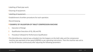 •Labelling of ﬁxed pipe work.
•Cleaning of equipment.
•Labelling of equipment.
•Establishment of written procedures for each operation.
•Record keeping.
EXAMPLE OF VALIDATION OF TABLET COMPRESSION MACHINE
1. Execution of Design
2. Qualiﬁcation Execution of IQ, OQ and PQ
3. Procedure Followed for Performance Qualiﬁcation
•The blend/dummy material was unloaded into the hoppers on the both sides and the compression
machine was operated at low speed (20RPM) as per operating instructions. Then the machine was set to
run for 20 minutes continuously after adjusting the following parameters-
4/6/2022
MEHAK AGGARWAL 29
 
