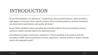 INTRODUCTION
•As per FDA Validation, It is defined as “ establishing a Documented evidence, which provides a
high degree of assurance that a specific process will consistently produce a product meeting its
pre-determined specifications and quality attributes”.
•As per WHO, Validation means providing documented evidence that any procedure, process,
activity or system actually leads to the expected results.
•According to European commission, validation is “Action providing in accordance with the
principles of GMP, that any procedure, process, equipment, material, activity or system actually
lead to the expected results”.
4/6/2022
MEHAK AGGARWAL 3
 