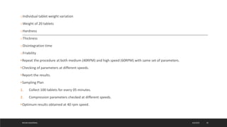 oIndividual tablet weight variation
oWeight of 20 tablets
oHardness
oThickness
oDisintegration time
oFriability
•Repeat the procedure at both medium (40RPM) and high speed (60RPM) with same set of parameters.
•Checking of parameters at different speeds.
•Report the results.
•Sampling Plan
1. Collect 100 tablets for every 05 minutes.
2. Compression parameters checked at different speeds.
•Optimum results obtained at 40 rpm speed.
4/6/2022
MEHAK AGGARWAL 30
 
