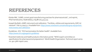REFERENCES
•Potdar MA, “cGMP, current good manufacturing practises for pharmaceuticals”, 2nd reprint,
Pharmamed press, Hyderabad, p. 85,88-101,413-423.
•Joseph Busﬁeld. cGMP, instrument and calibration. “Facilities, utilities and requirements, GXP, Ivt
network”. Feb 21,2007;5-7. Available from: https://www.ivtnetwork.com/article/cgmp-equipment-
instruments-and-calibration
•Guidelines : ICH. “ICH harmonization for better health”. Available from:
https://www.ich.org/page/ich-guidelines
•Essential medicines and health products information portal. “WHO expert committee on
speciﬁcations for pharmaceutical preparations”. World Health Organization.Technical report series
no. 902-36th report.2002.
4/6/2022
MEHAK AGGARWAL 31
 