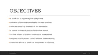 OBJECTIVES
•To reach risk of regulatory non-compliance.
•Reduction of time to the market for the new products.
•Eliminates the scrap and reduces the defect cost.
•To reduce chances of product re-call from market.
•The final release of product batch would be expedited.
•It requires less in-process control and end process testing.
•Parametric release of batch can be achieved in validation.
4/6/2022
MEHAK AGGARWAL 4
 