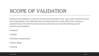 SCOPE OF VALIDATION
•Pharmaceutical validation is a vast area of work and it practically courses every aspect of pharmaceutical
processing activities, hence defining scope of validation becomes a really difficult task. However, a
systematic look at the pharmaceutical operations will point out at least the following areas for
pharmaceutical validation:
Analytical
Facilities
Manufacturing operations
Product design
Cleaning
4/6/2022
MEHAK AGGARWAL 5
 
