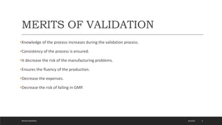 MERITS OF VALIDATION
•Knowledge of the process increases during the validation process.
•Consistency of the process is ensured.
•It decrease the risk of the manufacturing problems.
•Ensures the fluency of the production.
•Decrease the expenses.
•Decrease the risk of failing in GMP.
4/6/2022
MEHAK AGGARWAL 6
 
