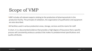 Scope of VMP
•VMP includes all relevant expects relating to the production of pharmaceuticals in the
production facility. The principle of validation, the organization of qualification and equipment
are also described.
•All facilities used in various production areas, storage, services and the rooms for staff.
In short, it is a documented evidence that provides a high degree of Assurance that a specific
process will consistently produce a product that makes its predetermined specifications and
quality attributes.
4/6/2022
MEHAK AGGARWAL 8
 