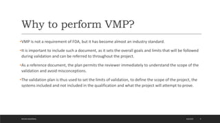 Why to perform VMP?
•VMP is not a requirement of FDA, but it has become almost an industry standard.
•It is important to include such a document, as it sets the overall goals and limits that will be followed
during validation and can be referred to throughout the project.
•As a reference document, the plan permits the reviewer immediately to understand the scope of the
validation and avoid misconceptions.
•The validation plan is thus used to set the limits of validation, to define the scope of the project, the
systems included and not included in the qualification and what the project will attempt to prove.
4/6/2022
MEHAK AGGARWAL 9
 