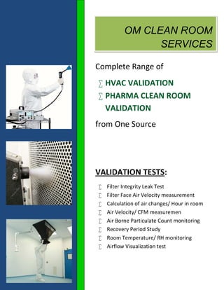 OM CLEAN ROOM
SERVICES
Complete Range of
 HVAC VALIDATION
 PHARMA CLEAN ROOM
VALIDATION
from One Source
VALIDATION TESTS:
 Filter Integrity Leak Test
 Filter Face Air Velocity measurement
 Calculation of air changes/ Hour in room
 Air Velocity/ CFM measuremen
 Air Borne Particulate Count monitoring
 Recovery Period Study
 Room Temperature/ RH monitoring
 Airflow Visualization test
 