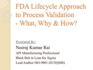 FDA Lifecycle Approach
to Process Validation
- What, Why & How?
Presented By:
Neeraj Kumar Rai
API Manufacturing Professional
Black Belt in Lean Six Sigma
Lead Auditor ISO-9001:2015(QMS)
 