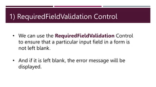 1) RequiredFieldValidation Control
• We can use the RequiredFieldValidation Control
to ensure that a particular input field in a form is
not left blank.
• And if it is left blank, the error message will be
displayed.
 
