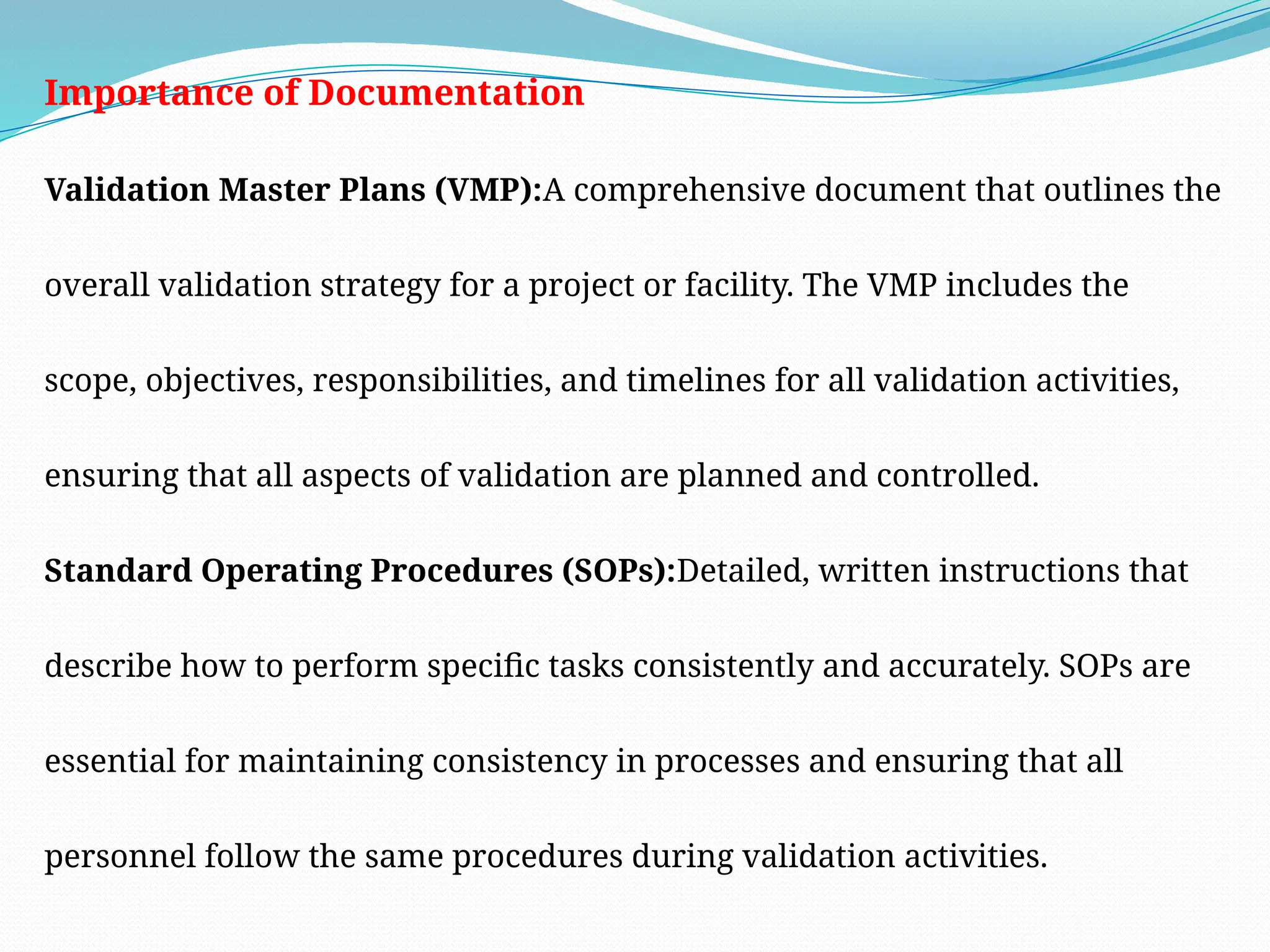 Importance of Documentation
Validation Master Plans (VMP):A comprehensive document that outlines the
overall validation strategy for a project or facility. The VMP includes the
scope, objectives, responsibilities, and timelines for all validation activities,
ensuring that all aspects of validation are planned and controlled.
Standard Operating Procedures (SOPs):Detailed, written instructions that
describe how to perform specific tasks consistently and accurately. SOPs are
essential for maintaining consistency in processes and ensuring that all
personnel follow the same procedures during validation activities.
 