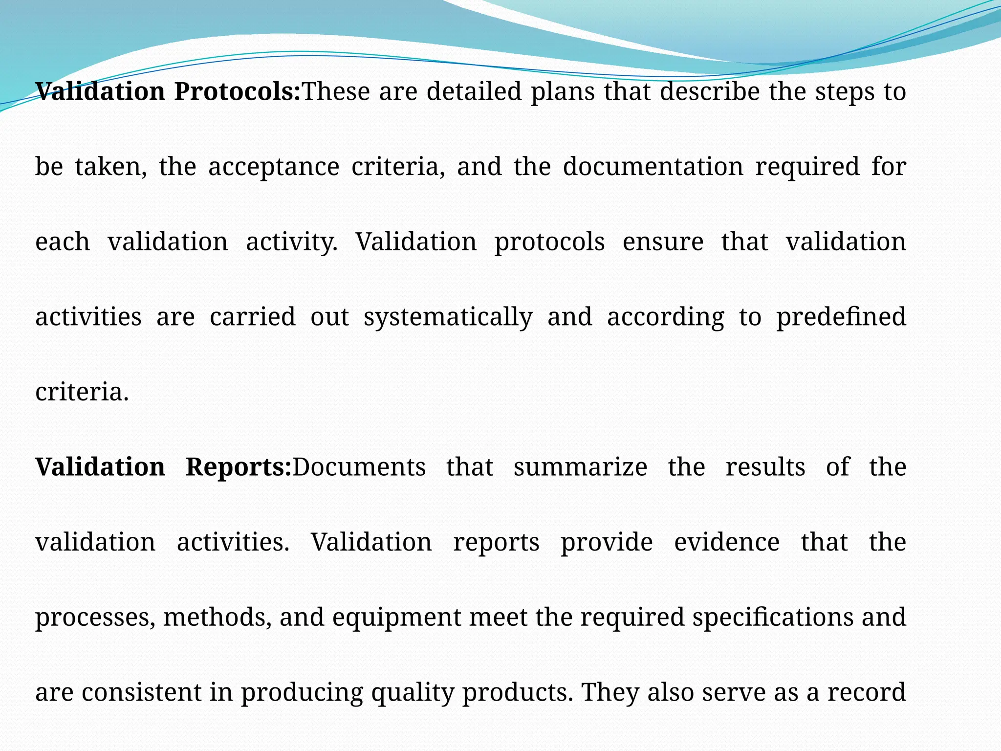 Validation Protocols:These are detailed plans that describe the steps to
be taken, the acceptance criteria, and the documentation required for
each validation activity. Validation protocols ensure that validation
activities are carried out systematically and according to predefined
criteria.
Validation Reports:Documents that summarize the results of the
validation activities. Validation reports provide evidence that the
processes, methods, and equipment meet the required specifications and
are consistent in producing quality products. They also serve as a record
 