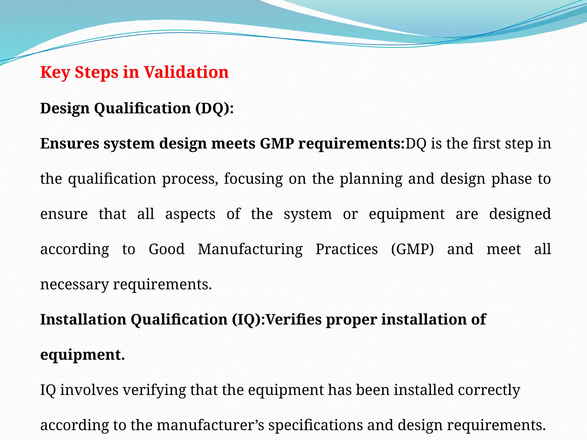 Key Steps in Validation
Design Qualification (DQ):
Ensures system design meets GMP requirements:DQ is the first step in
the qualification process, focusing on the planning and design phase to
ensure that all aspects of the system or equipment are designed
according to Good Manufacturing Practices (GMP) and meet all
necessary requirements.
Installation Qualification (IQ):Verifies proper installation of
equipment.
IQ involves verifying that the equipment has been installed correctly
according to the manufacturer’s specifications and design requirements.
 