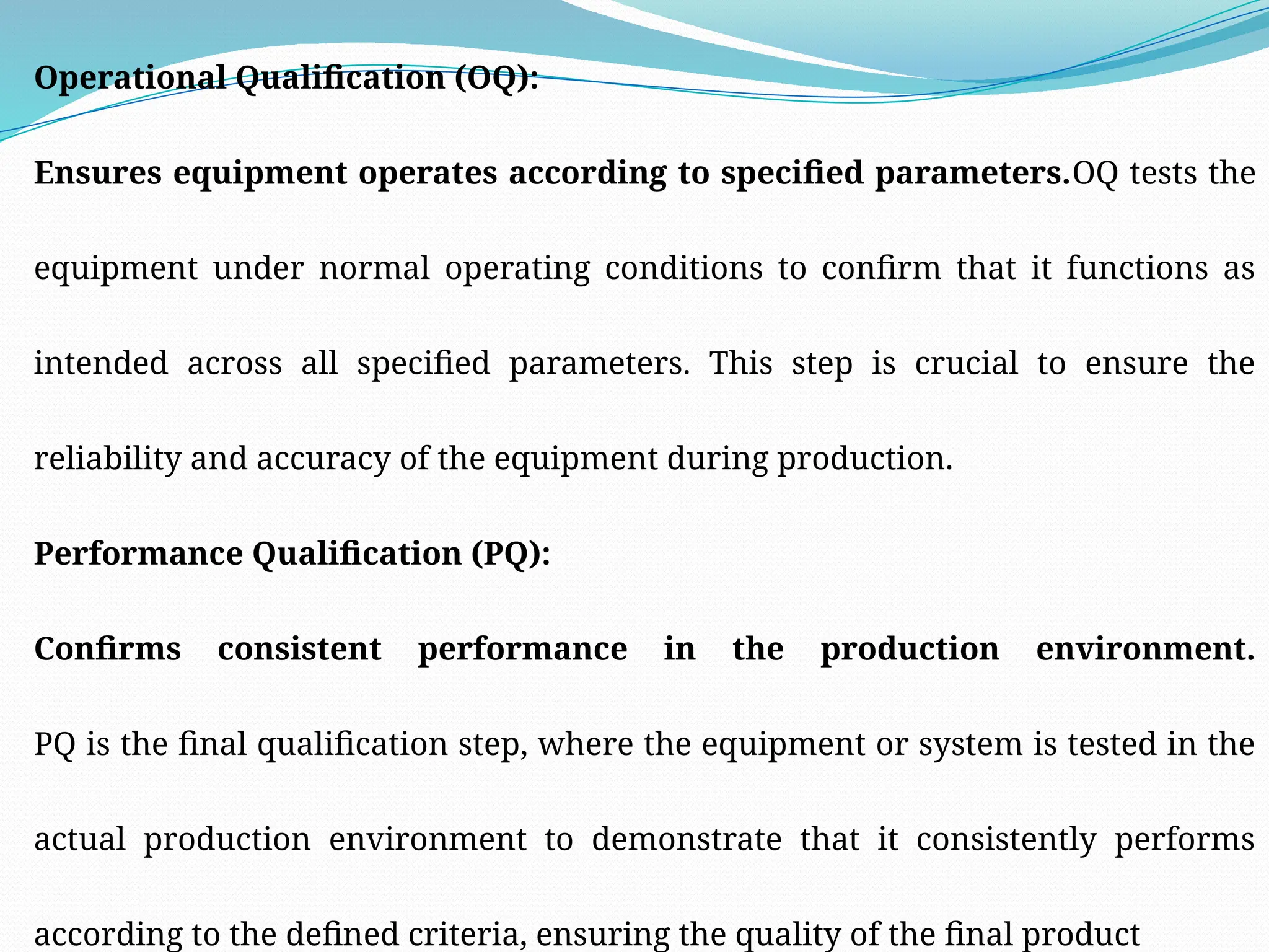 Operational Qualification (OQ):
Ensures equipment operates according to specified parameters.OQ tests the
equipment under normal operating conditions to confirm that it functions as
intended across all specified parameters. This step is crucial to ensure the
reliability and accuracy of the equipment during production.
Performance Qualification (PQ):
Confirms consistent performance in the production environment.
PQ is the final qualification step, where the equipment or system is tested in the
actual production environment to demonstrate that it consistently performs
according to the defined criteria, ensuring the quality of the final product
 