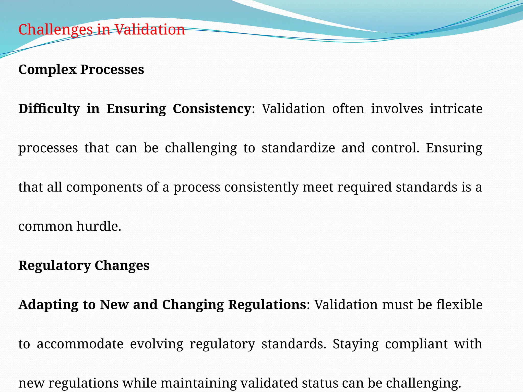 Challenges in Validation
Complex Processes
Difficulty in Ensuring Consistency: Validation often involves intricate
processes that can be challenging to standardize and control. Ensuring
that all components of a process consistently meet required standards is a
common hurdle.
Regulatory Changes
Adapting to New and Changing Regulations: Validation must be flexible
to accommodate evolving regulatory standards. Staying compliant with
new regulations while maintaining validated status can be challenging.
 