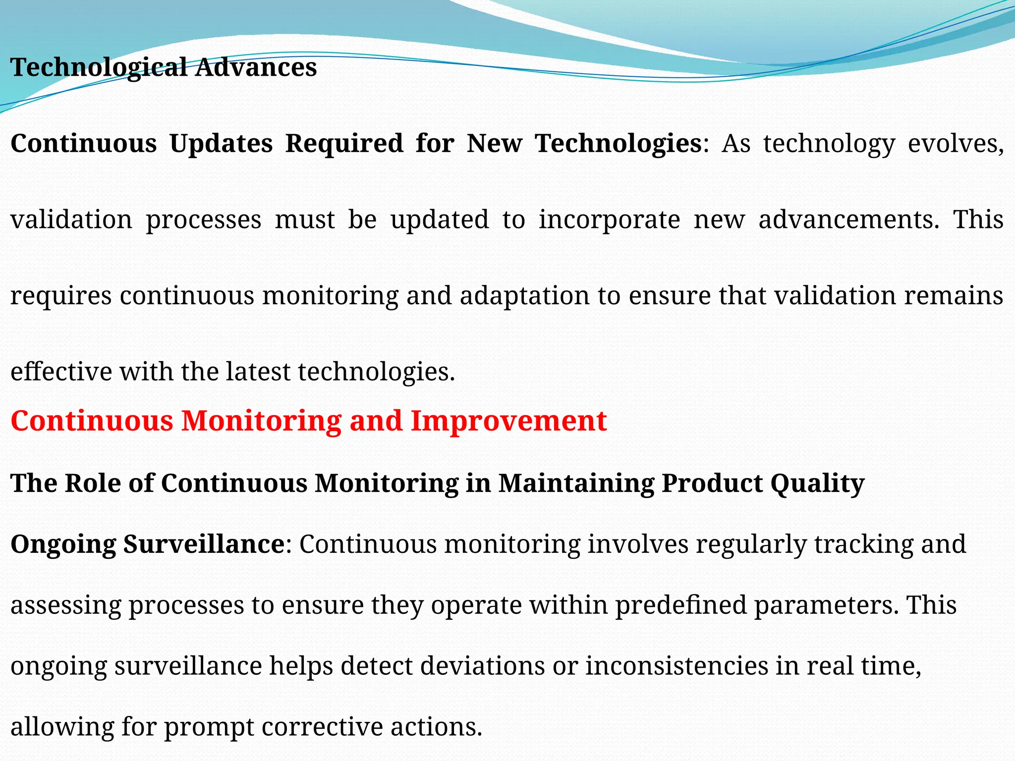 Technological Advances
Continuous Updates Required for New Technologies: As technology evolves,
validation processes must be updated to incorporate new advancements. This
requires continuous monitoring and adaptation to ensure that validation remains
effective with the latest technologies.
Continuous Monitoring and Improvement
The Role of Continuous Monitoring in Maintaining Product Quality
Ongoing Surveillance: Continuous monitoring involves regularly tracking and
assessing processes to ensure they operate within predefined parameters. This
ongoing surveillance helps detect deviations or inconsistencies in real time,
allowing for prompt corrective actions.
 