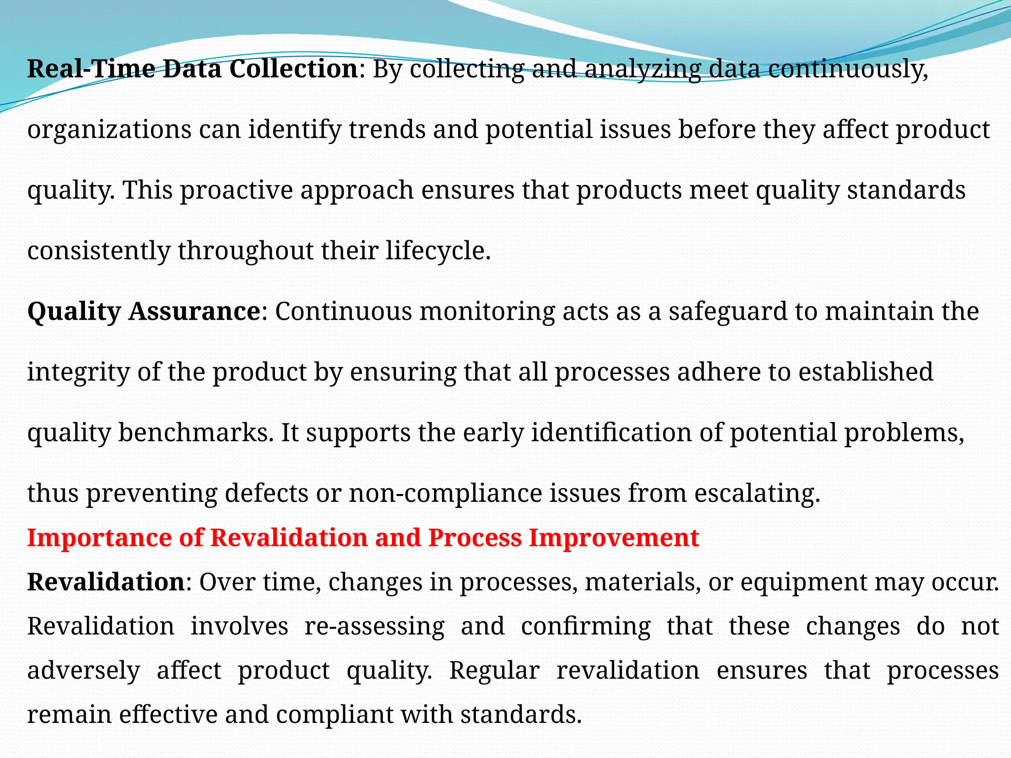 Real-Time Data Collection: By collecting and analyzing data continuously,
organizations can identify trends and potential issues before they affect product
quality. This proactive approach ensures that products meet quality standards
consistently throughout their lifecycle.
Quality Assurance: Continuous monitoring acts as a safeguard to maintain the
integrity of the product by ensuring that all processes adhere to established
quality benchmarks. It supports the early identification of potential problems,
thus preventing defects or non-compliance issues from escalating.
Importance of Revalidation and Process Improvement
Revalidation: Over time, changes in processes, materials, or equipment may occur.
Revalidation involves re-assessing and confirming that these changes do not
adversely affect product quality. Regular revalidation ensures that processes
remain effective and compliant with standards.
 