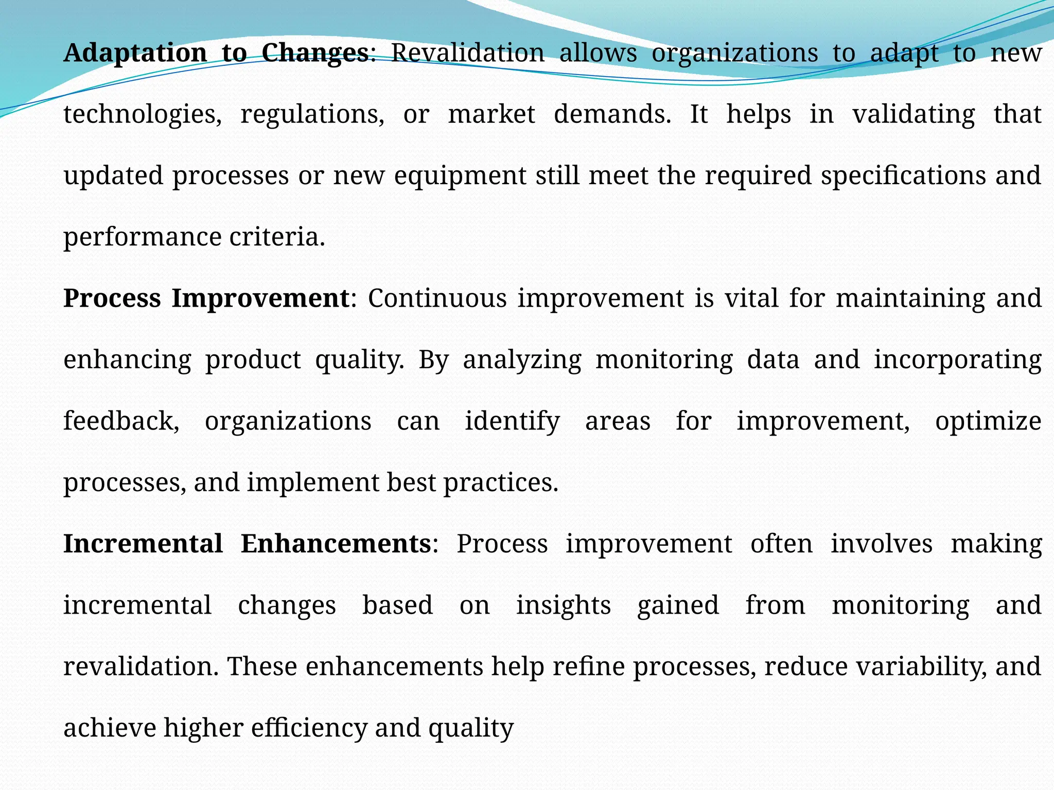 Adaptation to Changes: Revalidation allows organizations to adapt to new
technologies, regulations, or market demands. It helps in validating that
updated processes or new equipment still meet the required specifications and
performance criteria.
Process Improvement: Continuous improvement is vital for maintaining and
enhancing product quality. By analyzing monitoring data and incorporating
feedback, organizations can identify areas for improvement, optimize
processes, and implement best practices.
Incremental Enhancements: Process improvement often involves making
incremental changes based on insights gained from monitoring and
revalidation. These enhancements help refine processes, reduce variability, and
achieve higher efficiency and quality
 