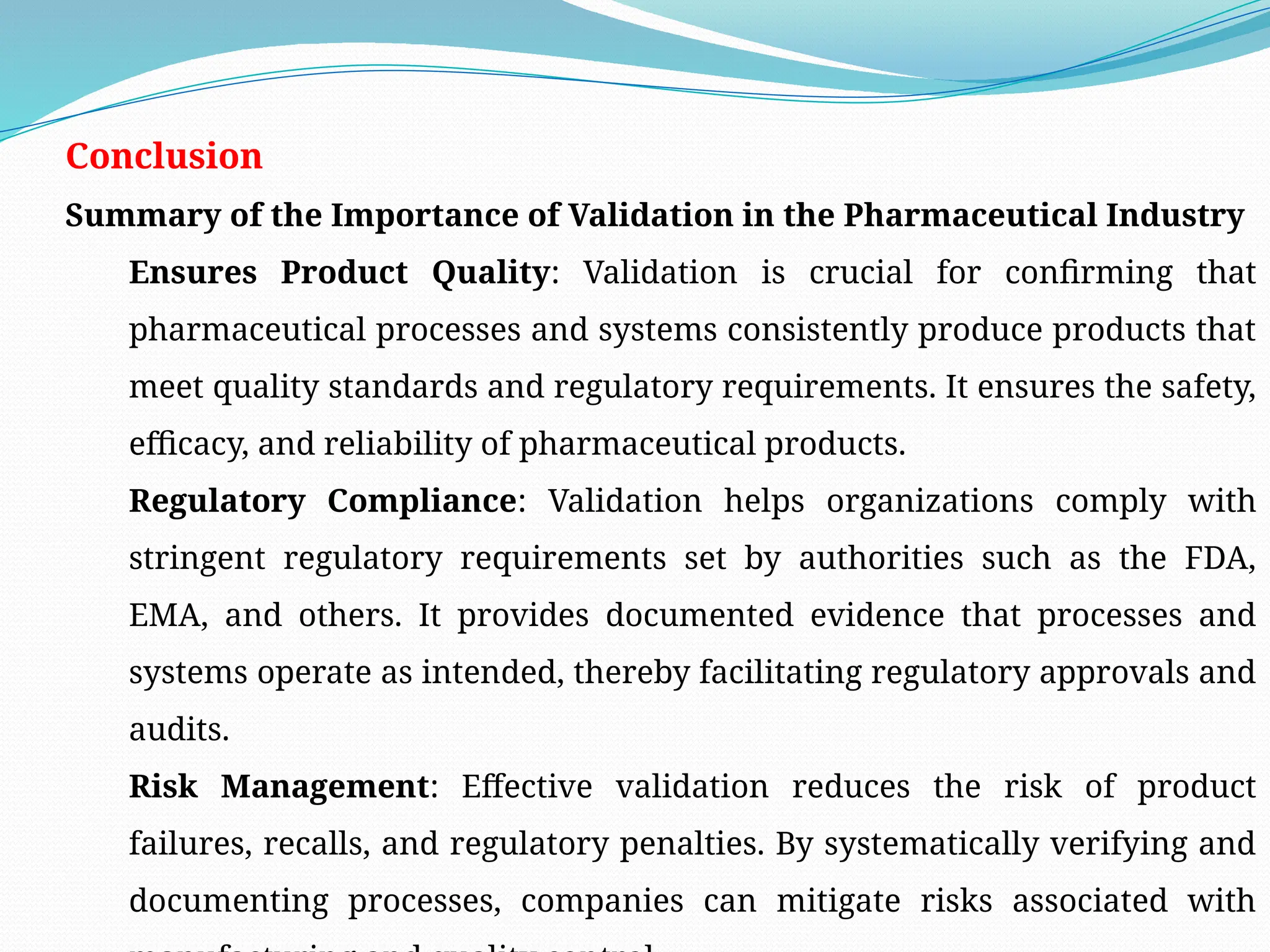 Conclusion
Summary of the Importance of Validation in the Pharmaceutical Industry
Ensures Product Quality: Validation is crucial for confirming that
pharmaceutical processes and systems consistently produce products that
meet quality standards and regulatory requirements. It ensures the safety,
efficacy, and reliability of pharmaceutical products.
Regulatory Compliance: Validation helps organizations comply with
stringent regulatory requirements set by authorities such as the FDA,
EMA, and others. It provides documented evidence that processes and
systems operate as intended, thereby facilitating regulatory approvals and
audits.
Risk Management: Effective validation reduces the risk of product
failures, recalls, and regulatory penalties. By systematically verifying and
documenting processes, companies can mitigate risks associated with
 