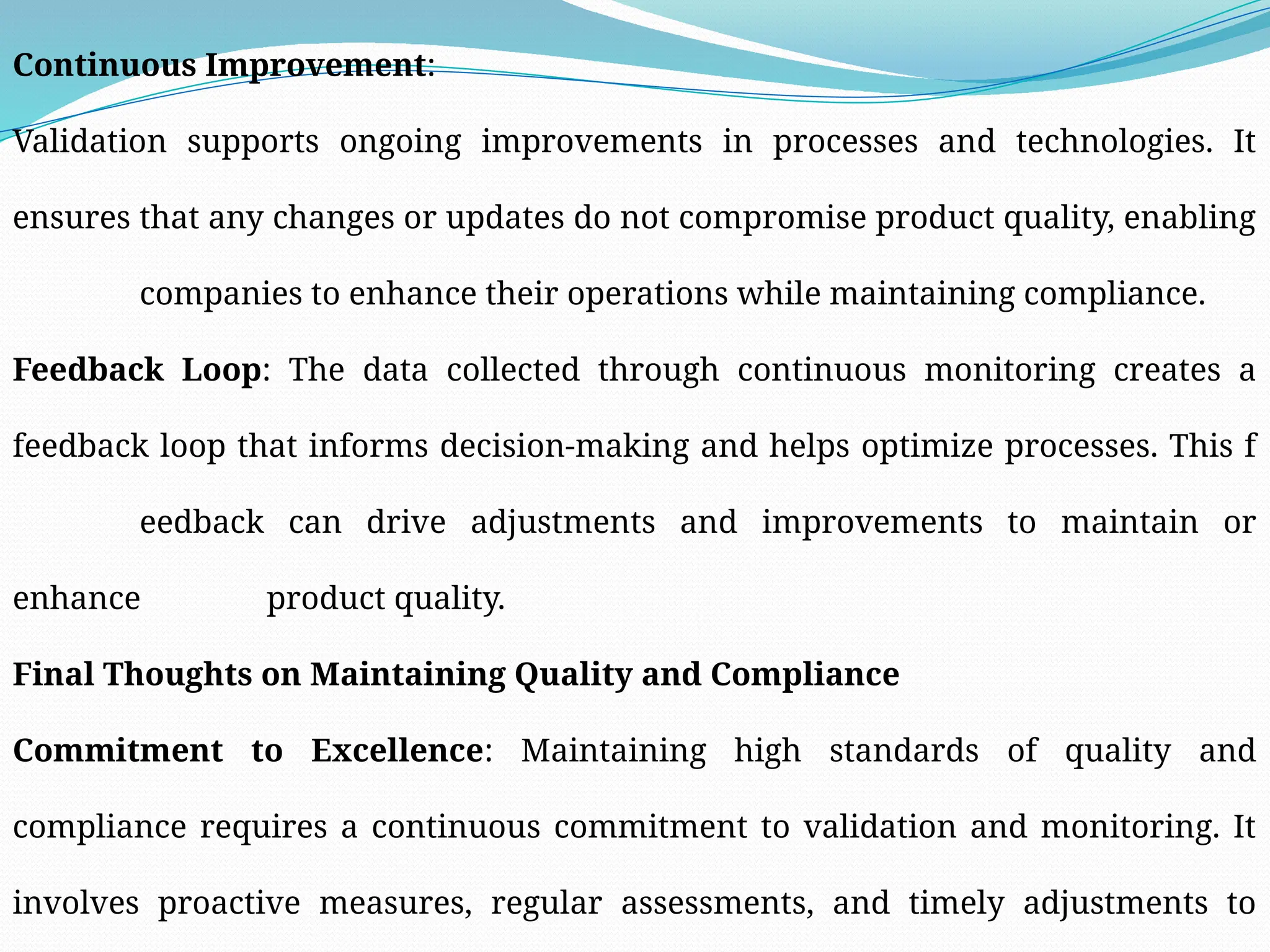 Continuous Improvement:
Validation supports ongoing improvements in processes and technologies. It
ensures that any changes or updates do not compromise product quality, enabling
companies to enhance their operations while maintaining compliance.
Feedback Loop: The data collected through continuous monitoring creates a
feedback loop that informs decision-making and helps optimize processes. This f
eedback can drive adjustments and improvements to maintain or
enhance product quality.
Final Thoughts on Maintaining Quality and Compliance
Commitment to Excellence: Maintaining high standards of quality and
compliance requires a continuous commitment to validation and monitoring. It
involves proactive measures, regular assessments, and timely adjustments to
 